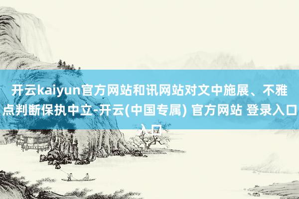 开云kaiyun官方网站和讯网站对文中施展、不雅点判断保执中