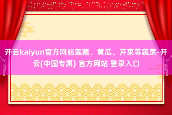 开云kaiyun官方网站莲藕、黄瓜、芹菜等蔬菜-开云(中国专属) 官方网站 登录入口