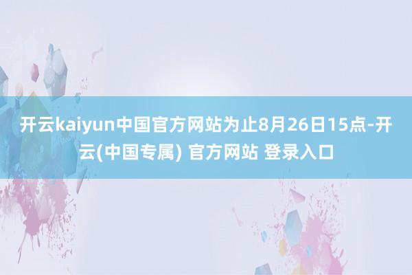 开云kaiyun中国官方网站为止8月26日15点-开云(中国