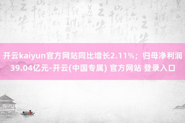 开云kaiyun官方网站同比增长2.11%；归母净利润39.