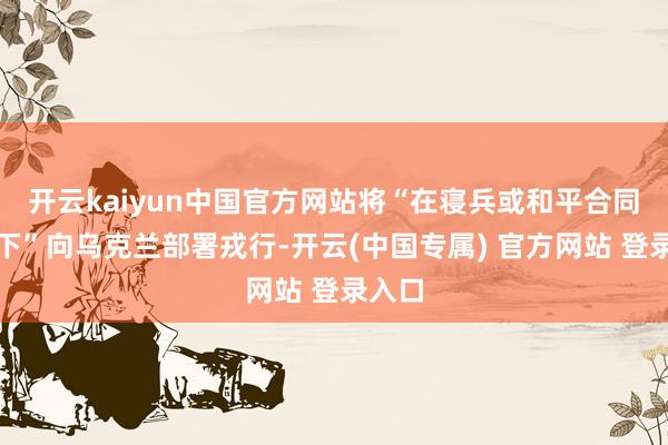 开云kaiyun中国官方网站将“在寝兵或和平合同框架下”向乌克兰部署戎行-开云(中国专属) 官方网站 登录入口