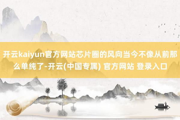 开云kaiyun官方网站芯片圈的风向当今不像从前那么单纯了-开云(中国专属) 官方网站 登录入口
