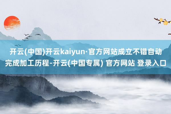 开云(中国)开云kaiyun·官方网站成立不错自动完成加工历程-开云(中国专属) 官方网站 登录入口