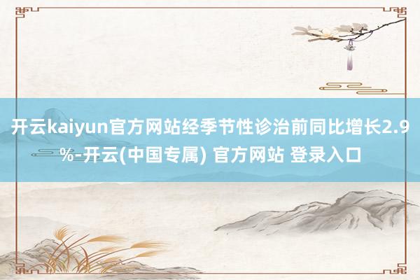 开云kaiyun官方网站经季节性诊治前同比增长2.9%-开云