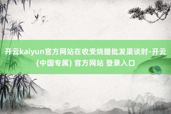 开云kaiyun官方网站在收受烧腊批发渠谈时-开云(中国专属) 官方网站 登录入口