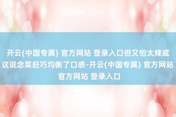 开云(中国专属) 官方网站 登录入口但又怕太辣或太浓重？这说念菜赶巧均衡了口感-开云(中国专属) 官方网站 登录入口