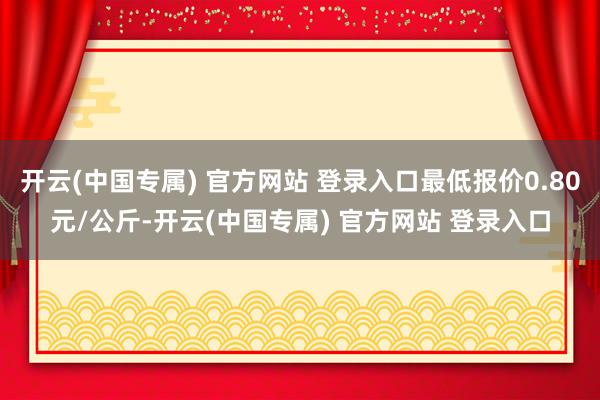 开云(中国专属) 官方网站 登录入口最低报价0.80元/公斤-开云(中国专属) 官方网站 登录入口