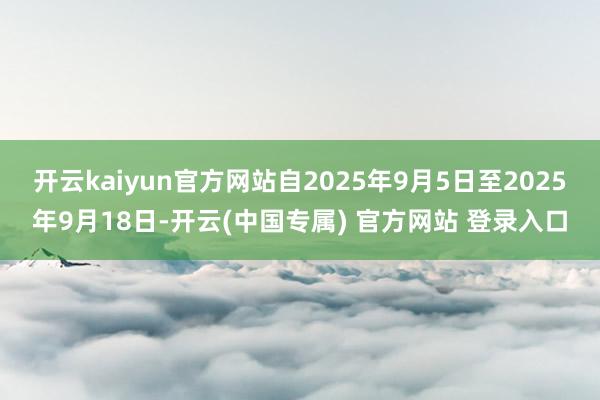 开云kaiyun官方网站自2025年9月5日至2025年9月18日-开云(中国专属) 官方网站 登录入口