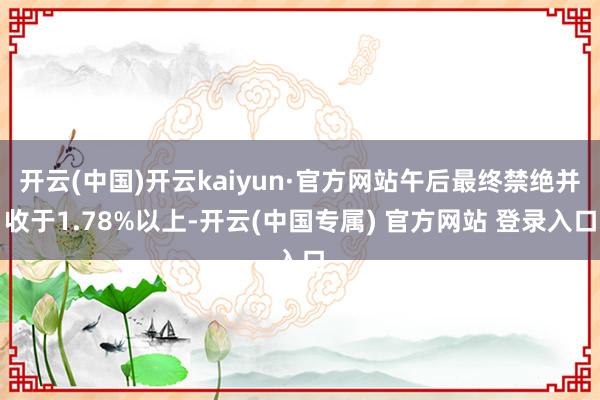 开云(中国)开云kaiyun·官方网站午后最终禁绝并收于1.78%以上-开云(中国专属) 官方网站 登录入口