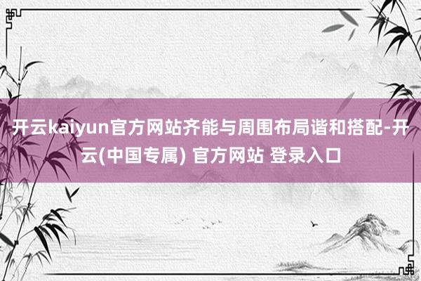 开云kaiyun官方网站齐能与周围布局谐和搭配-开云(中国专