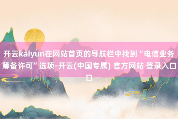 开云kaiyun在网站首页的导航栏中找到“电信业务筹备许可”