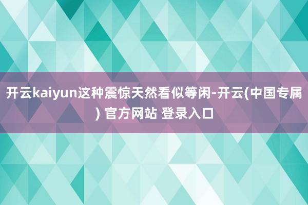 开云kaiyun这种震惊天然看似等闲-开云(中国专属) 官方