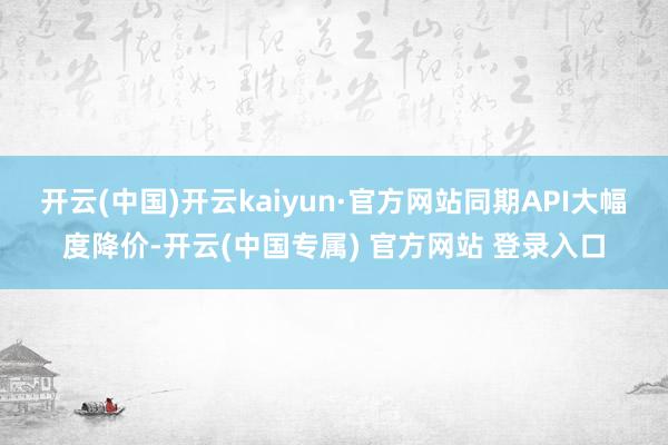 开云(中国)开云kaiyun·官方网站同期API大幅度降价-