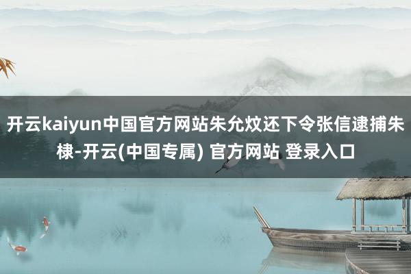 开云kaiyun中国官方网站朱允炆还下令张信逮捕朱棣-开云(