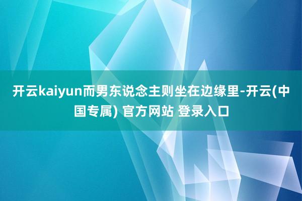 开云kaiyun而男东说念主则坐在边缘里-开云(中国专属) 
