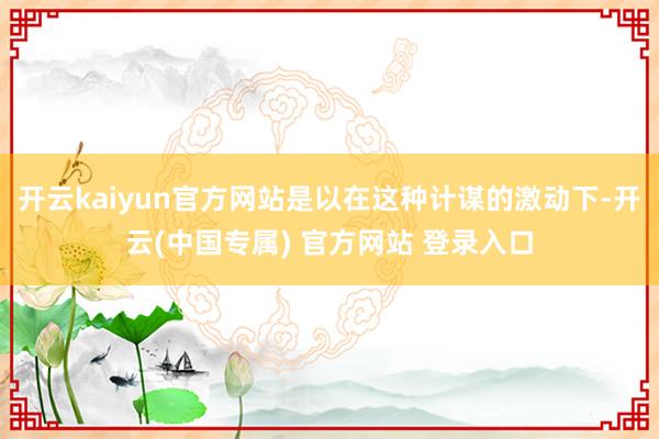 开云kaiyun官方网站是以在这种计谋的激动下-开云(中国专