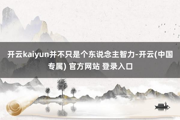 开云kaiyun并不只是个东说念主智力-开云(中国专属) 官