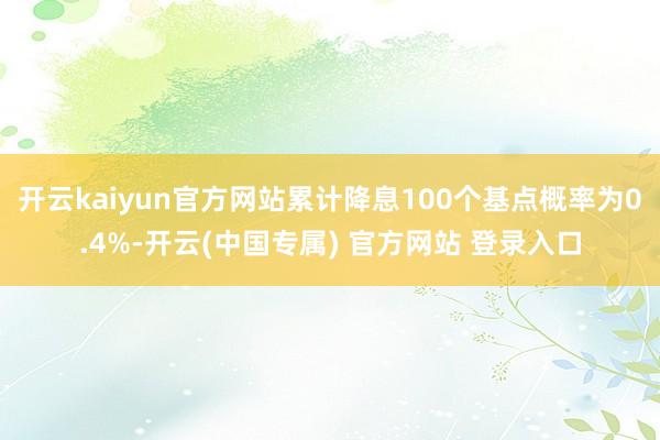 开云kaiyun官方网站累计降息100个基点概率为0.4%-开云(中国专属) 官方网站 登录入口