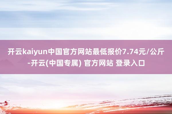 开云kaiyun中国官方网站最低报价7.74元/公斤-开云(