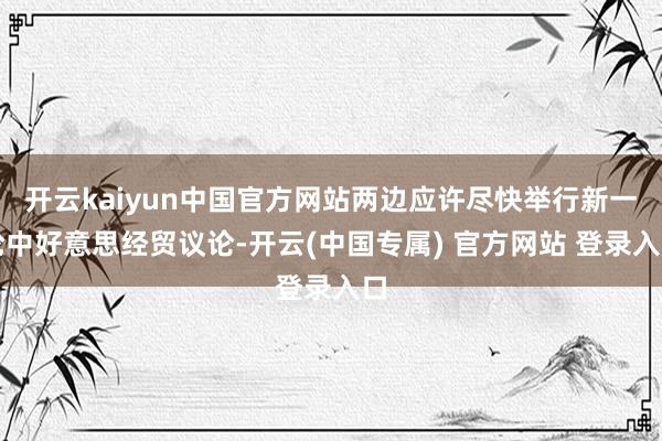 开云kaiyun中国官方网站两边应许尽快举行新一轮中好意思经