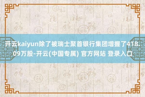开云kaiyun除了被瑞士聚首银行集团增握了418.09万股