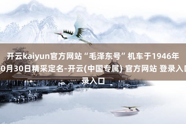 开云kaiyun官方网站“毛泽东号”机车于1946年10月30日精采定名-开云(中国专属) 官方网站 登录入口
