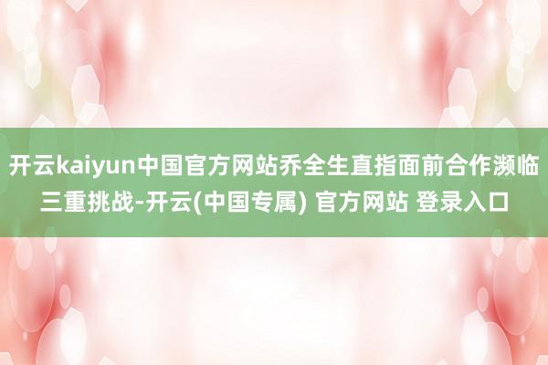 开云kaiyun中国官方网站乔全生直指面前合作濒临三重挑战-