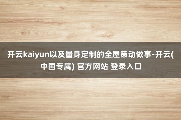 开云kaiyun以及量身定制的全屋策动做事-开云(中国专属)