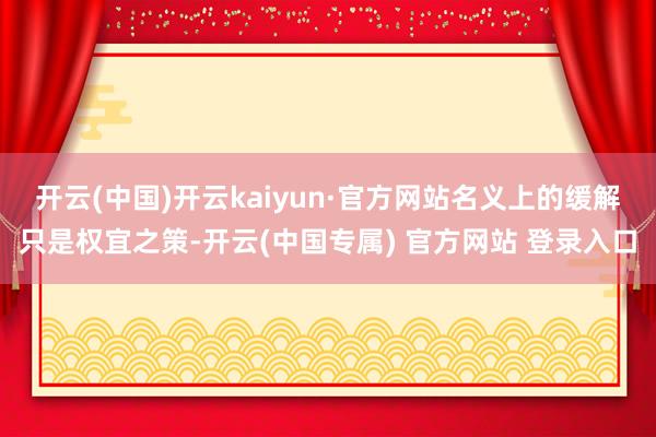 开云(中国)开云kaiyun·官方网站名义上的缓解只是权宜之