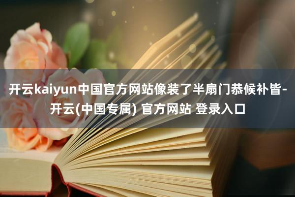 开云kaiyun中国官方网站像装了半扇门恭候补皆-开云(中国