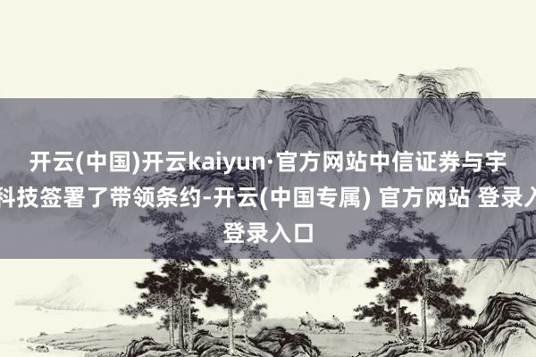 开云(中国)开云kaiyun·官方网站中信证券与宇树科技签署