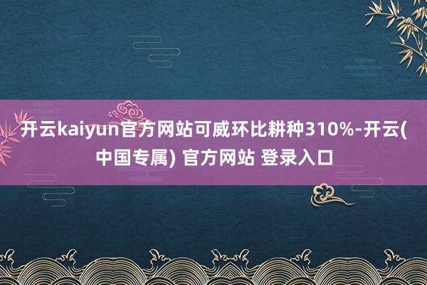 开云kaiyun官方网站可威环比耕种310%-开云(中国专属) 官方网站 登录入口