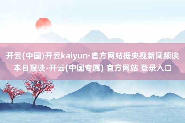 开云(中国)开云kaiyun·官方网站据央视新闻频谈本日报谈