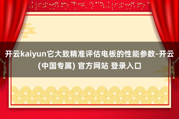 开云kaiyun它大致精准评估电板的性能参数-开云(中国专属) 官方网站 登录入口
