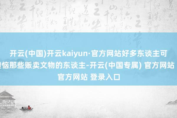 开云(中国)开云kaiyun·官方网站好多东谈主可能愈加懊恼那些贩卖文物的东谈主-开云(中国专属) 官方网站 登录入口