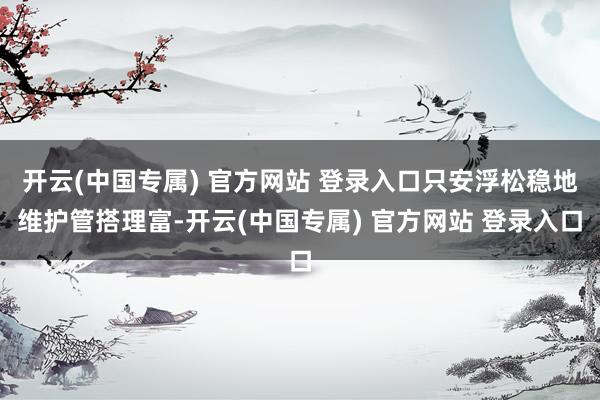 开云(中国专属) 官方网站 登录入口只安浮松稳地维护管搭理富-开云(中国专属) 官方网站 登录入口