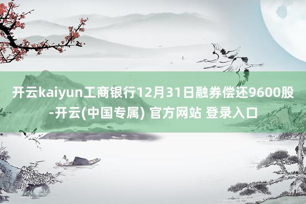 开云kaiyun工商银行12月31日融券偿还9600股-开云
