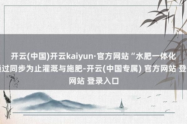 开云(中国)开云kaiyun·官方网站“水肥一体化时间通过同