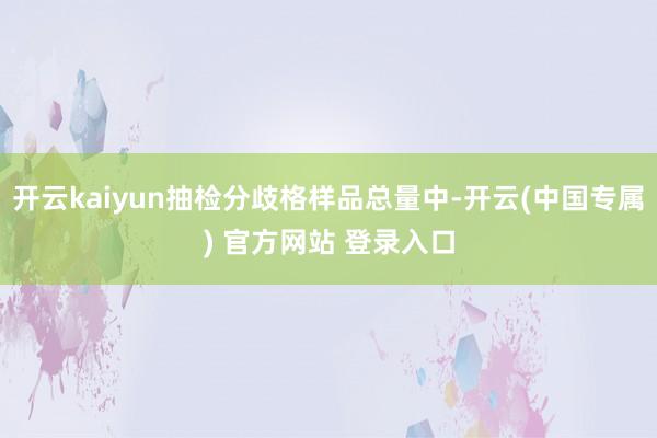 开云kaiyun抽检分歧格样品总量中-开云(中国专属) 官方