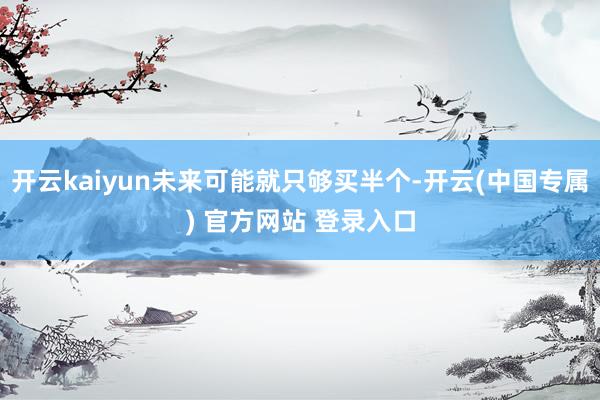 开云kaiyun未来可能就只够买半个-开云(中国专属) 官方
