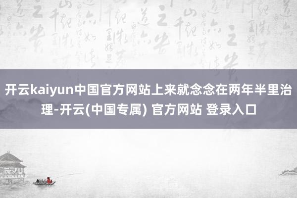 开云kaiyun中国官方网站上来就念念在两年半里治理-开云(