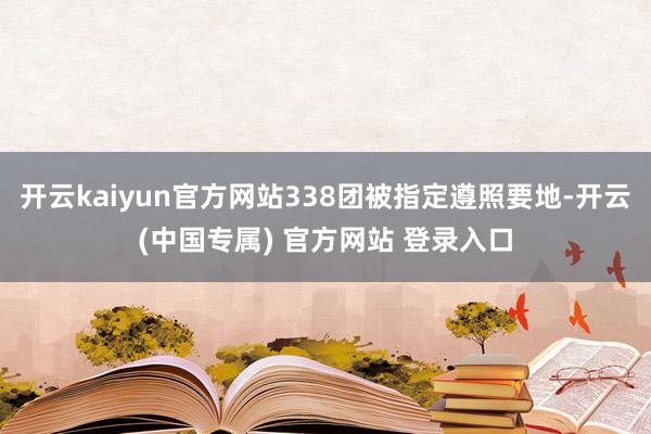 开云kaiyun官方网站338团被指定遵照要地-开云(中国专