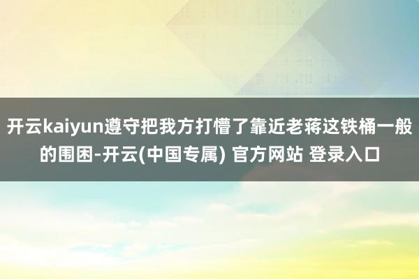 开云kaiyun遵守把我方打懵了靠近老蒋这铁桶一般的围困-开云(中国专属) 官方网站 登录入口