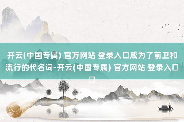 开云(中国专属) 官方网站 登录入口成为了前卫和流行的代名词